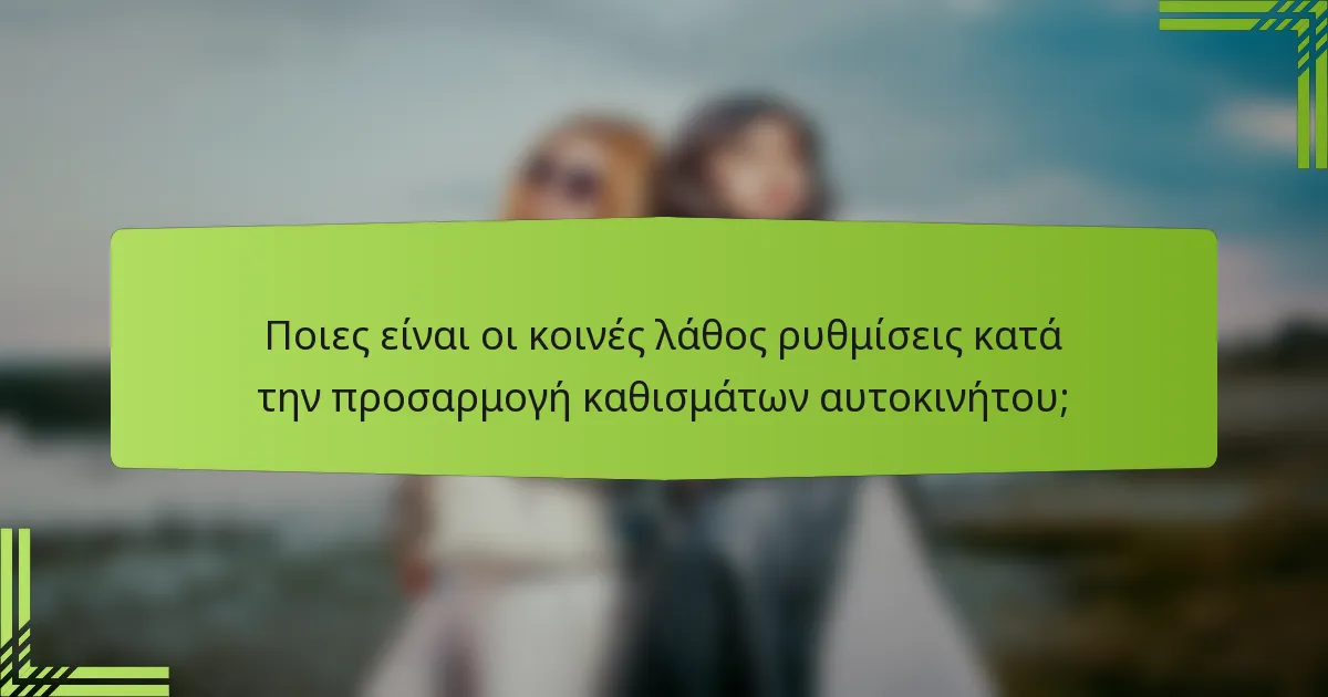 Ποιες είναι οι κοινές λάθος ρυθμίσεις κατά την προσαρμογή καθισμάτων αυτοκινήτου;